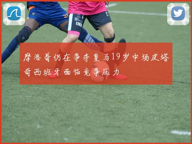 摩洛哥仍在争夺皇马19岁中场皮塔奇西班牙面临竞争压力