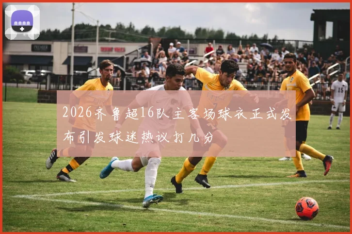 2026齐鲁超16队主客场球衣正式发布引发球迷热议打几分