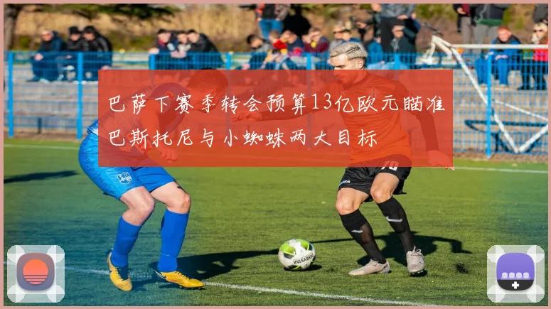巴萨下赛季转会预算13亿欧元瞄准巴斯托尼与小蜘蛛两大目标