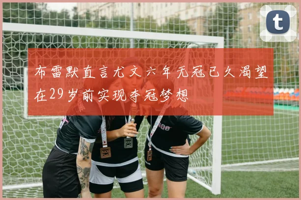 布雷默直言尤文六年无冠已久渴望在29岁前实现夺冠梦想