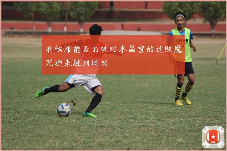 利物浦能否打破对水晶宫的连败魔咒迎来胜利时刻