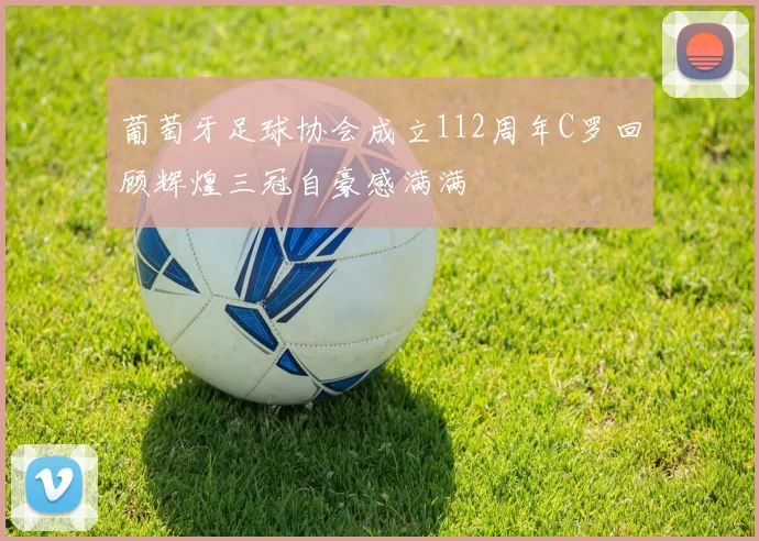 葡萄牙足球协会成立112周年C罗回顾辉煌三冠自豪感满满