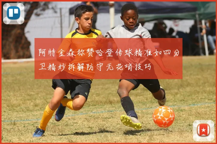 阿特金森称赞哈登传球精准如四分卫精妙拆解防守无花哨技巧
