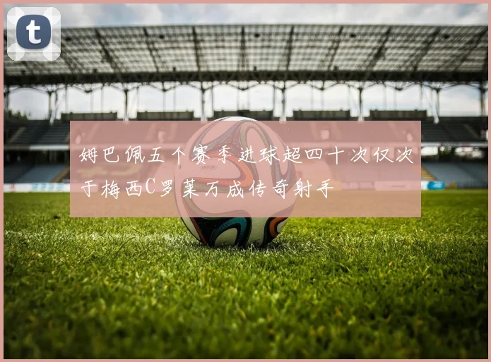 姆巴佩五个赛季进球超四十次仅次于梅西C罗莱万成传奇射手