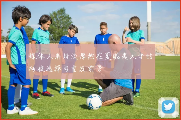 媒体人看好淡厚然在夏威夷大学的转校选择与首发前景