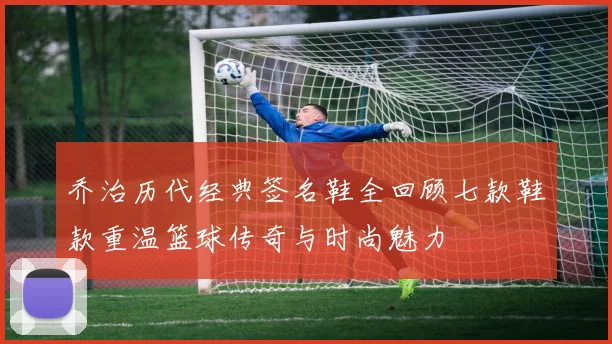 乔治历代经典签名鞋全回顾七款鞋款重温篮球传奇与时尚魅力